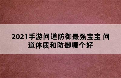 2021手游问道防御最强宝宝 问道体质和防御哪个好